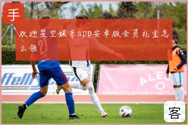 欢迎星空娱乐app安卓版会员礼金怎么领